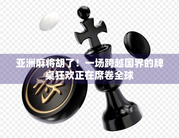 亚洲麻将胡了！一场跨越国界的牌桌狂欢正在席卷全球