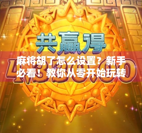 麻将胡了怎么设置？新手必看！教你从零开始玩转麻将规则与技巧