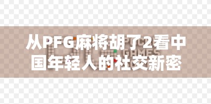 从PFG麻将胡了2看中国年轻人的社交新密码,牌桌上的情绪解压与关系重建