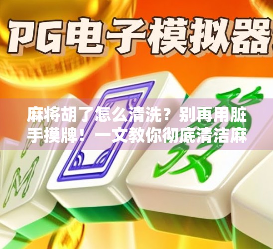 麻将胡了怎么清洗?别再用脏手摸牌!一文教你彻底清洁麻将的正确方法